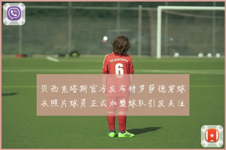 贝西克塔斯官方发布特罗萨德穿球衣照片球员正式加盟球队引发关注