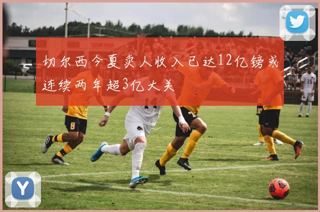 切尔西今夏卖人收入已达12亿镑或连续两年超3亿大关