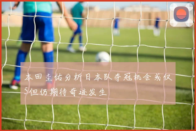 本田圭佑分析日本队夺冠机会或仅5但仍期待奇迹发生