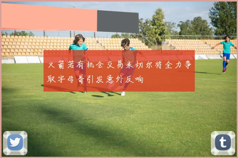 火箭若有机会交易米切尔将全力争取字母哥引发意外反响