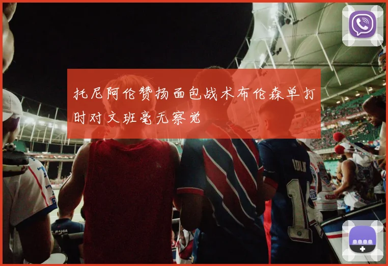 托尼阿伦赞扬面包战术布伦森单打时对文班毫无察觉