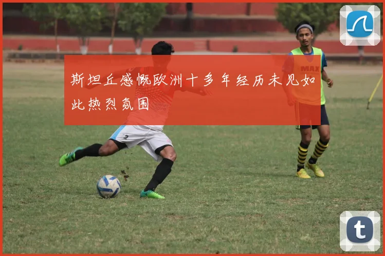 斯坦丘感慨欧洲十多年经历未见如此热烈氛围