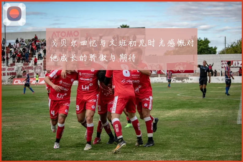 戈贝尔回忆与文班初见时光感慨对他成长的骄傲与期待