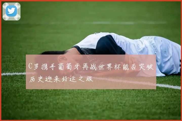 C罗携手葡萄牙再战世界杯能否突破历史迎来好运之旅