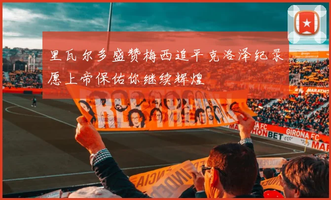 里瓦尔多盛赞梅西追平克洛泽纪录愿上帝保佑你继续辉煌