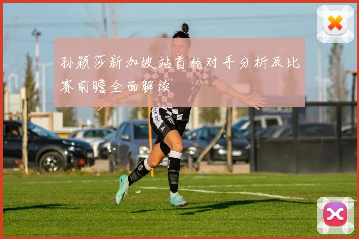 孙颖莎新加坡站首轮对手分析及比赛前瞻全面解读