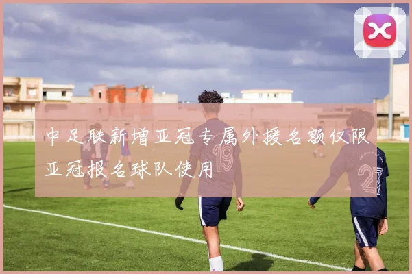 中足联新增亚冠专属外援名额仅限亚冠报名球队使用