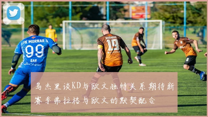 乌杰里谈KD与欧文独特关系期待新赛季弗拉格与欧文的默契配合