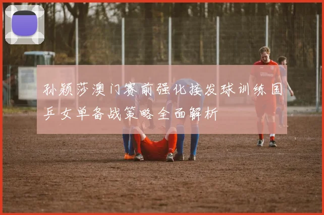 孙颖莎澳门赛前强化接发球训练国乒女单备战策略全面解析