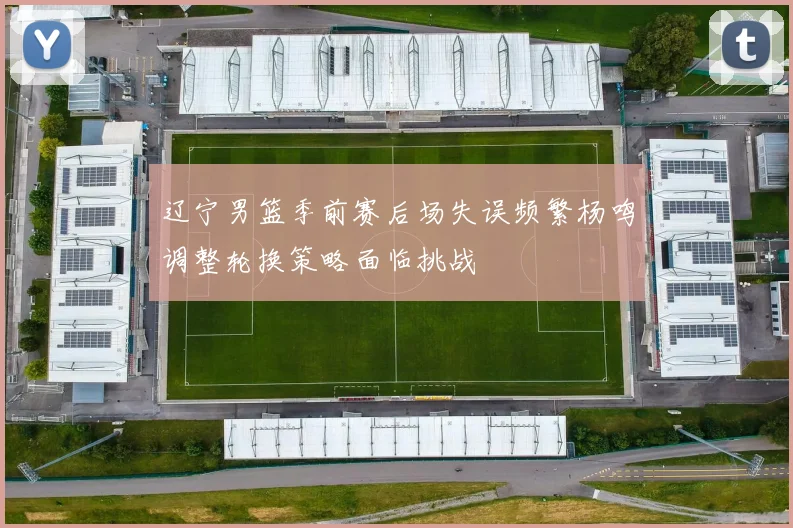 辽宁男篮季前赛后场失误频繁杨鸣调整轮换策略面临挑战