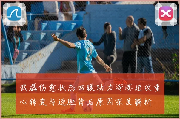 武磊伤愈状态回暖助力海港进攻重心转变与连胜背后原因深度解析