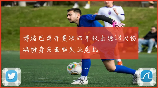 博格巴离开曼联四年仅出场18次伤病缠身或面临失业危机