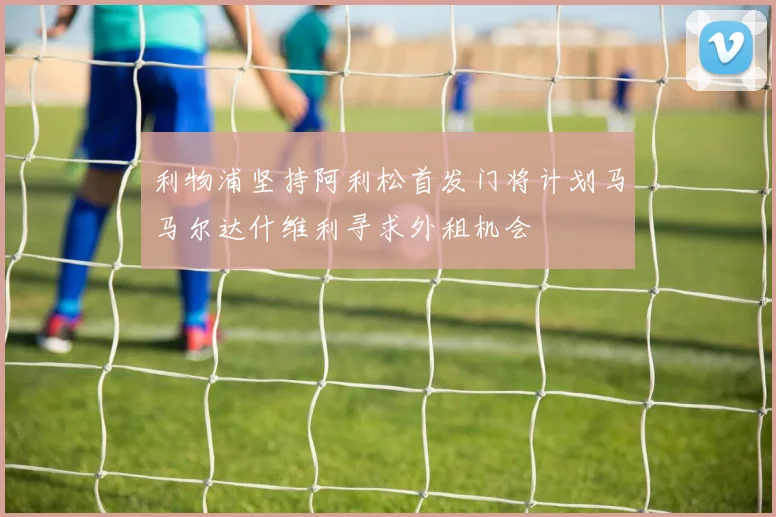 利物浦坚持阿利松首发门将计划马马尔达什维利寻求外租机会