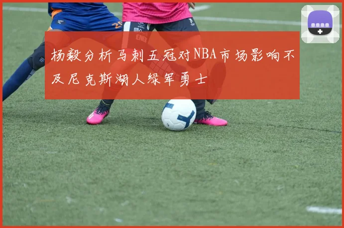 杨毅分析马刺五冠对NBA市场影响不及尼克斯湖人绿军勇士