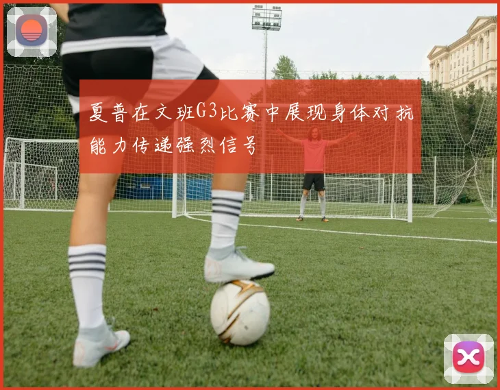 夏普在文班G3比赛中展现身体对抗能力传递强烈信号
