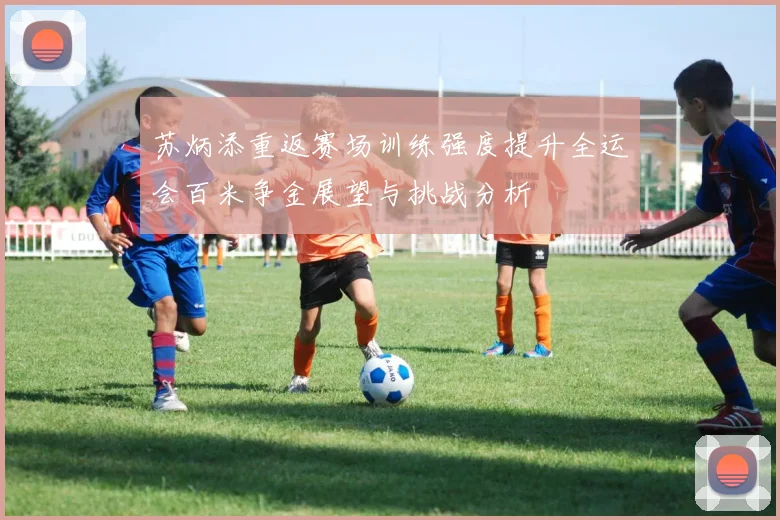 苏炳添重返赛场训练强度提升全运会百米争金展望与挑战分析