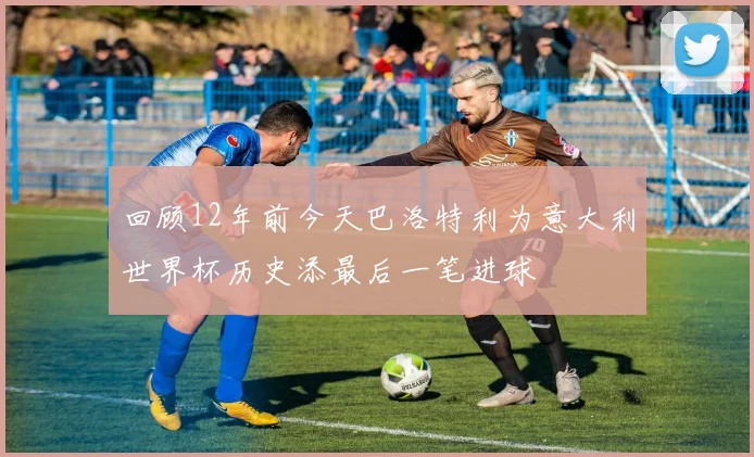 回顾12年前今天巴洛特利为意大利世界杯历史添最后一笔进球