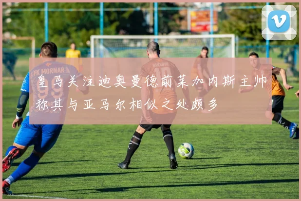 皇马关注迪奥曼德前莱加内斯主帅称其与亚马尔相似之处颇多