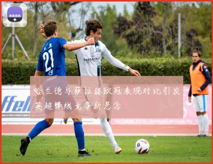 哈兰德与萨拉赫欧冠表现对比引发英超锋线竞争新悬念