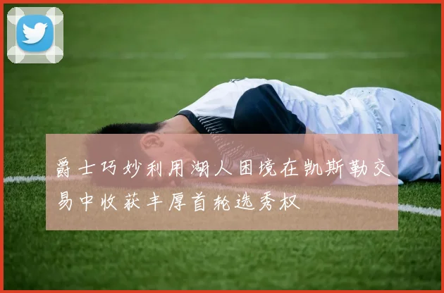 爵士巧妙利用湖人困境在凯斯勒交易中收获丰厚首轮选秀权