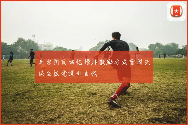 库尔图瓦回忆穆帅激励方式曾因失误坐板凳提升自我