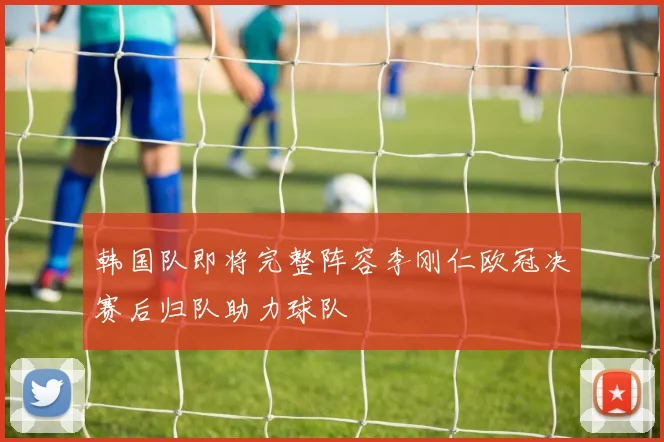 韩国队即将完整阵容李刚仁欧冠决赛后归队助力球队