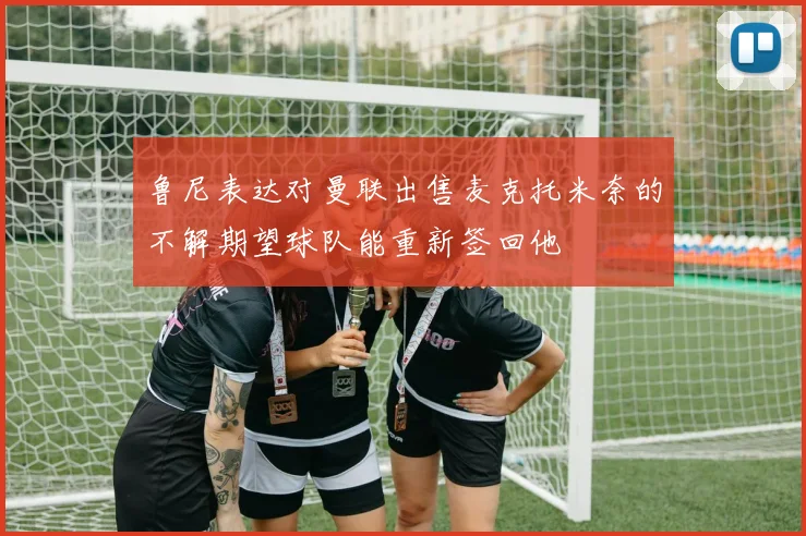 鲁尼表达对曼联出售麦克托米奈的不解期望球队能重新签回他