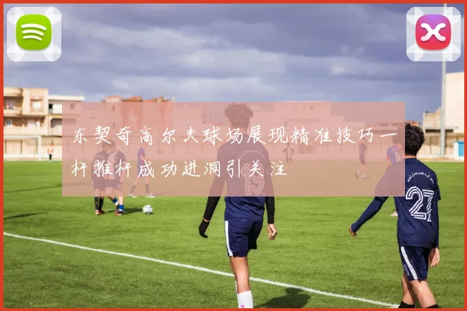 东契奇高尔夫球场展现精准技巧一杆推杆成功进洞引关注