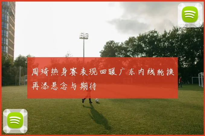 周琦热身赛表现回暖广东内线轮换再添悬念与期待