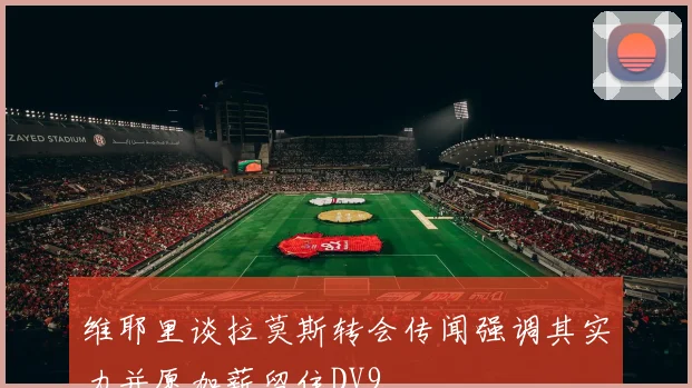 维耶里谈拉莫斯转会传闻强调其实力并愿加薪留住DV9