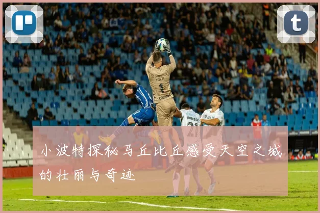 小波特探秘马丘比丘感受天空之城的壮丽与奇迹