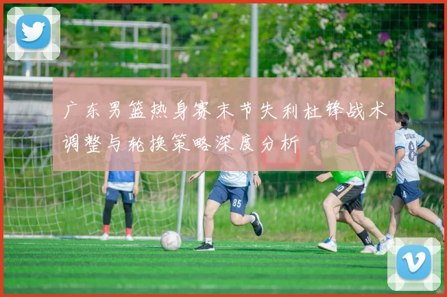 广东男篮热身赛末节失利杜锋战术调整与轮换策略深度分析
