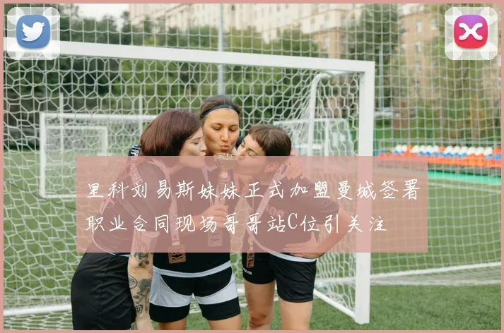 里科刘易斯妹妹正式加盟曼城签署职业合同现场哥哥站C位引关注
