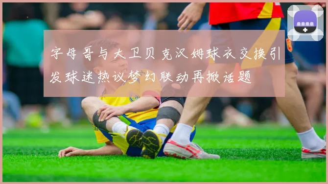 字母哥与大卫贝克汉姆球衣交换引发球迷热议梦幻联动再掀话题