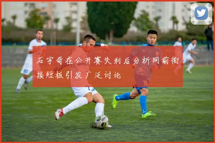 石宇奇在公开赛失利后分析网前衔接短板引发广泛讨论