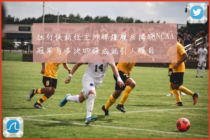 独行侠新任主帅辉煌履历揭晓NCAA冠军与多次四强成就引人瞩目