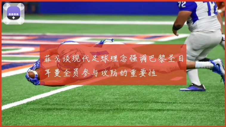 菲戈谈现代足球理念强调巴黎圣日耳曼全员参与攻防的重要性