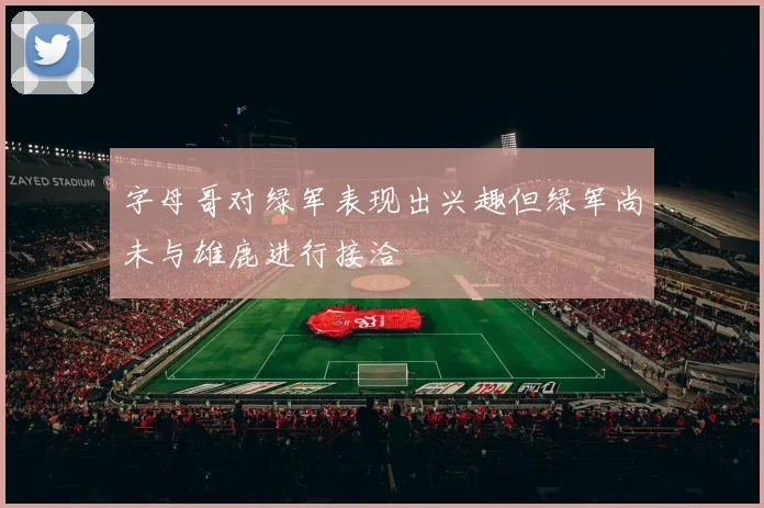 字母哥对绿军表现出兴趣但绿军尚未与雄鹿进行接洽
